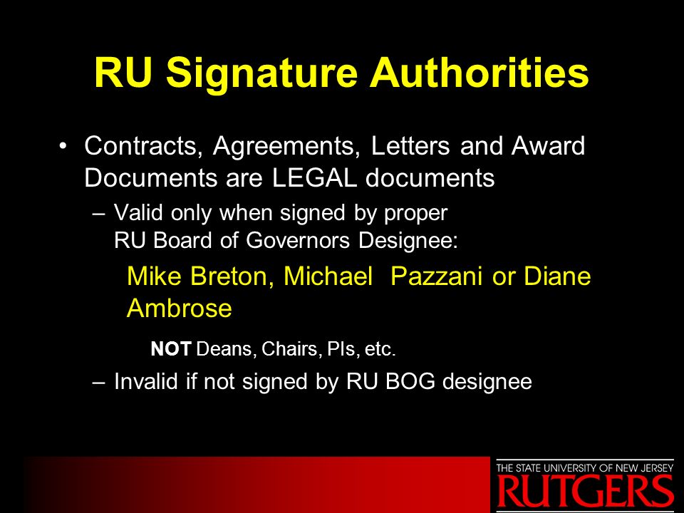 RU Signature Authorities Contracts, Agreements, Letters and Award Documents are LEGAL documents –Valid only when signed by proper RU Board of Governors Designee: Mike Breton, Michael Pazzani or Diane Ambrose NOT Deans, Chairs, PIs, etc.