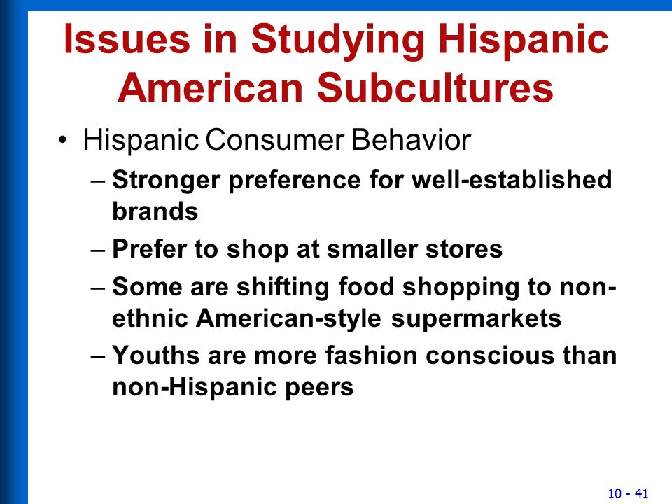 Issues in Studying Hispanic American Subcultures Hispanic Consumer Behavior –Stronger preference for well-established brands –Prefer to shop at smaller stores –Some are shifting food shopping to non- ethnic American-style supermarkets –Youths are more fashion conscious than non-Hispanic peers