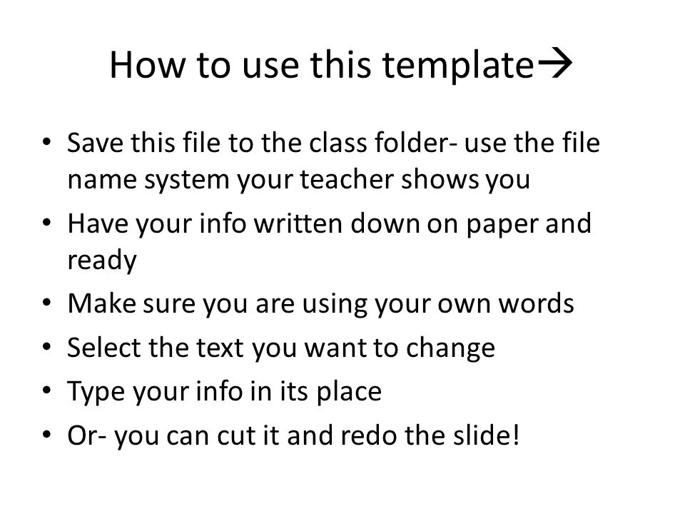How to use this template  Save this file to the class folder- use the file name system your teacher shows you Have your info written down on paper and ready Make sure you are using your own words Select the text you want to change Type your info in its place Or- you can cut it and redo the slide!