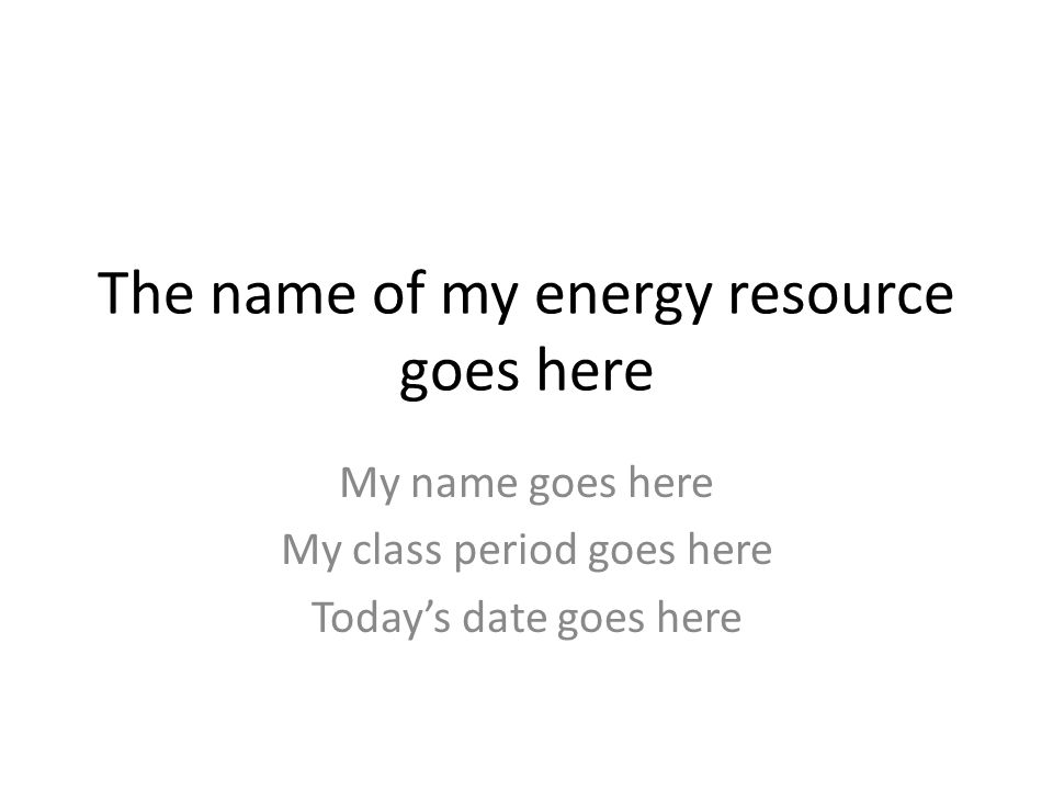 The name of my energy resource goes here My name goes here My class period goes here Today’s date goes here