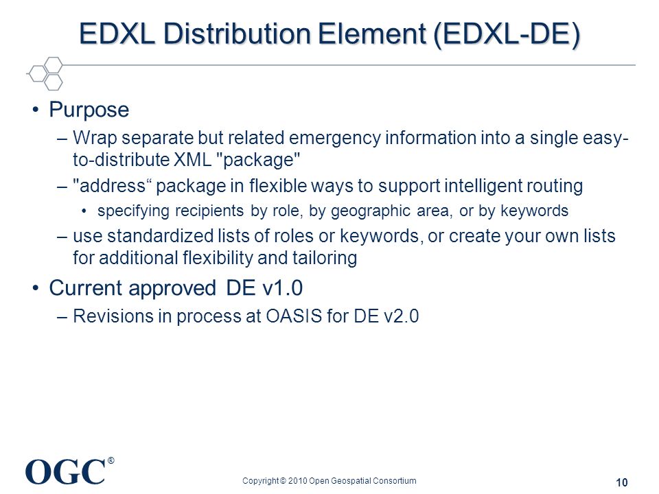 OGC ® EDXL Distribution Element (EDXL-DE) Purpose –Wrap separate but related emergency information into a single easy- to-distribute XML package – address package in flexible ways to support intelligent routing specifying recipients by role, by geographic area, or by keywords –use standardized lists of roles or keywords, or create your own lists for additional flexibility and tailoring Current approved DE v1.0 –Revisions in process at OASIS for DE v2.0 Copyright © 2010 Open Geospatial Consortium 10