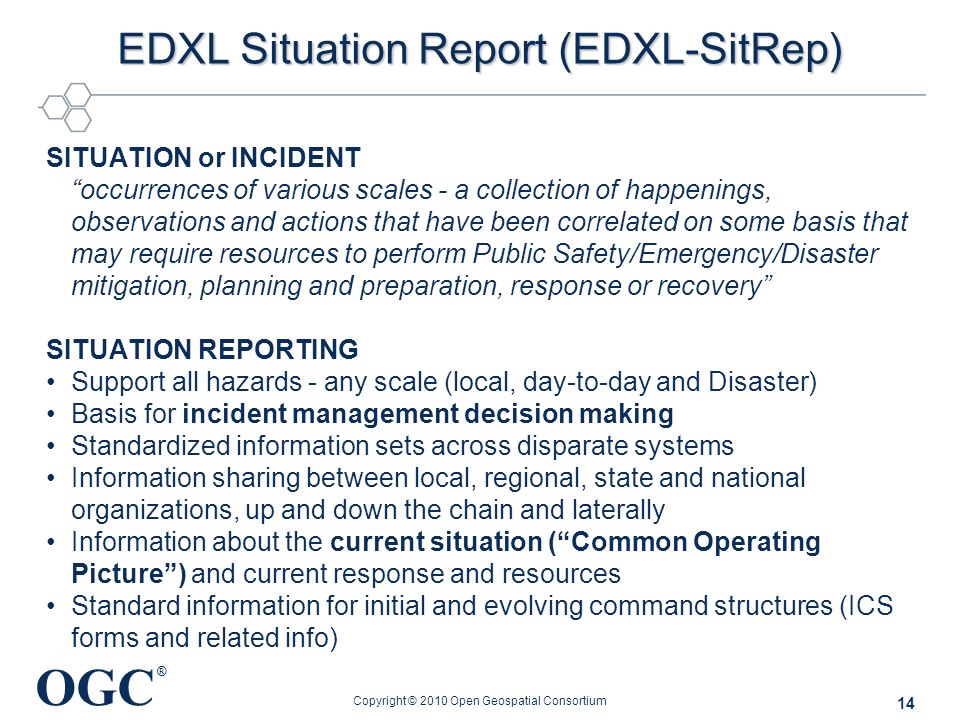 OGC ® EDXL Situation Report (EDXL-SitRep) SITUATION or INCIDENT occurrences of various scales - a collection of happenings, observations and actions that have been correlated on some basis that may require resources to perform Public Safety/Emergency/Disaster mitigation, planning and preparation, response or recovery SITUATION REPORTING Support all hazards - any scale (local, day-to-day and Disaster) Basis for incident management decision making Standardized information sets across disparate systems Information sharing between local, regional, state and national organizations, up and down the chain and laterally Information about the current situation ( Common Operating Picture ) and current response and resources Standard information for initial and evolving command structures (ICS forms and related info) Copyright © 2010 Open Geospatial Consortium 14