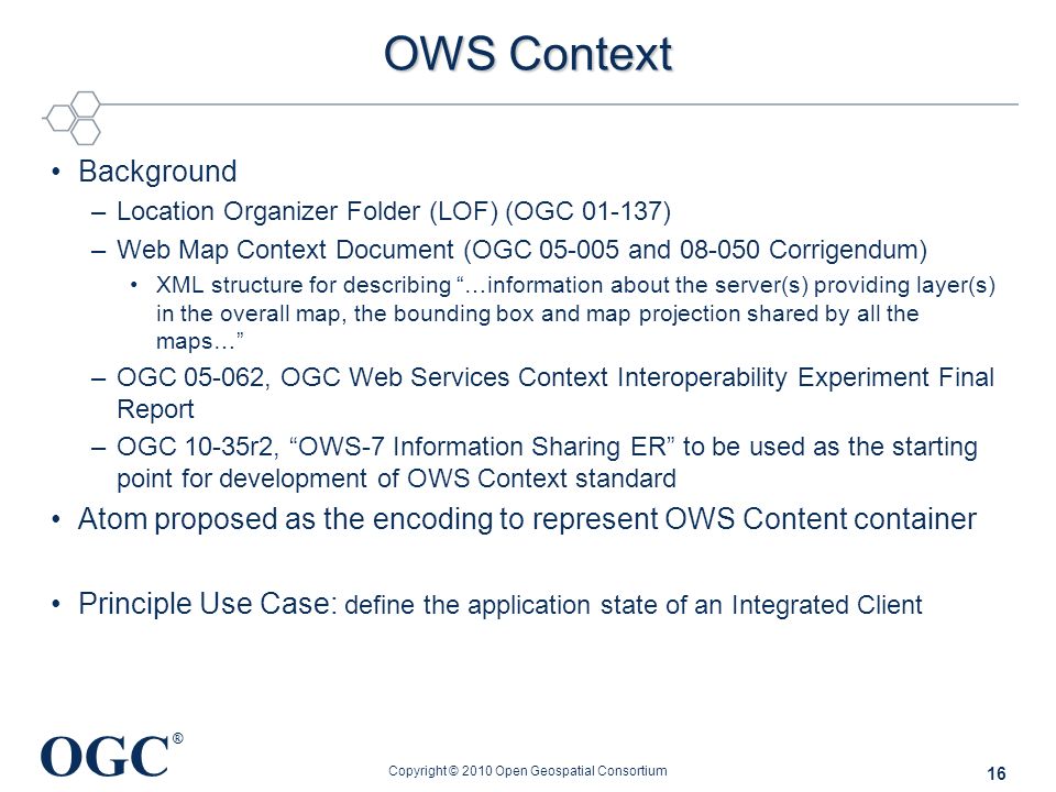 OGC ® OWS Context Background –Location Organizer Folder (LOF) (OGC ) –Web Map Context Document (OGC and Corrigendum) XML structure for describing …information about the server(s) providing layer(s) in the overall map, the bounding box and map projection shared by all the maps… –OGC , OGC Web Services Context Interoperability Experiment Final Report –OGC 10-35r2, OWS-7 Information Sharing ER to be used as the starting point for development of OWS Context standard Atom proposed as the encoding to represent OWS Content container Principle Use Case: define the application state of an Integrated Client Copyright © 2010 Open Geospatial Consortium 16