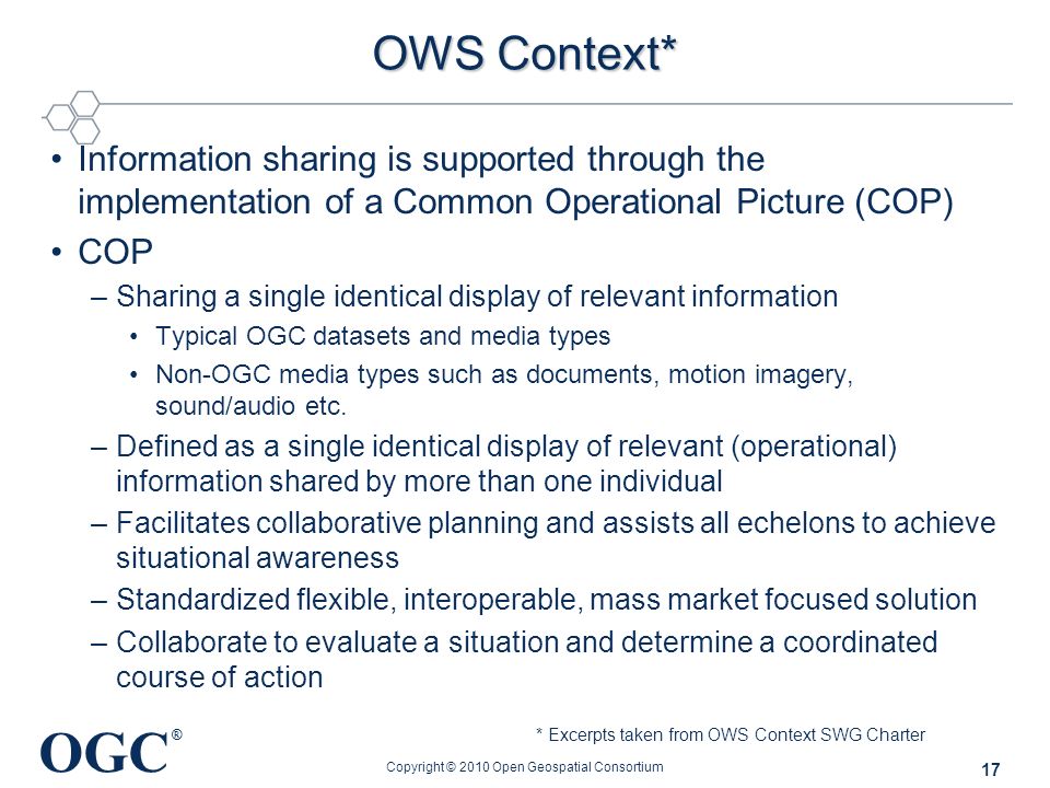 OGC ® OWS Context* Information sharing is supported through the implementation of a Common Operational Picture (COP) COP –Sharing a single identical display of relevant information Typical OGC datasets and media types Non-OGC media types such as documents, motion imagery, sound/audio etc.