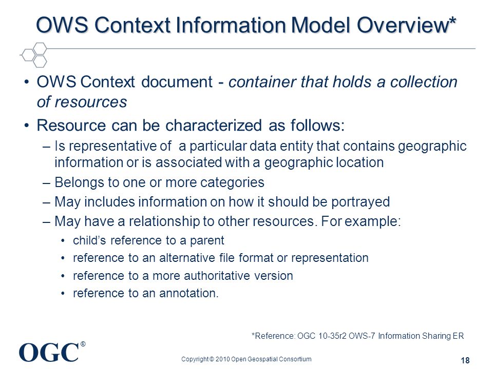 OGC ® OWS Context Information Model Overview* OWS Context document - container that holds a collection of resources Resource can be characterized as follows: –Is representative of a particular data entity that contains geographic information or is associated with a geographic location –Belongs to one or more categories –May includes information on how it should be portrayed –May have a relationship to other resources.