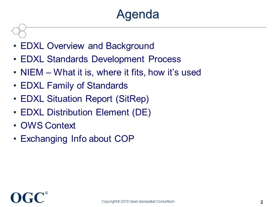 OGC ® Agenda EDXL Overview and Background EDXL Standards Development Process NIEM – What it is, where it fits, how it’s used EDXL Family of Standards EDXL Situation Report (SitRep) EDXL Distribution Element (DE) OWS Context Exchanging Info about COP Copyright © 2010 Open Geospatial Consortium 2