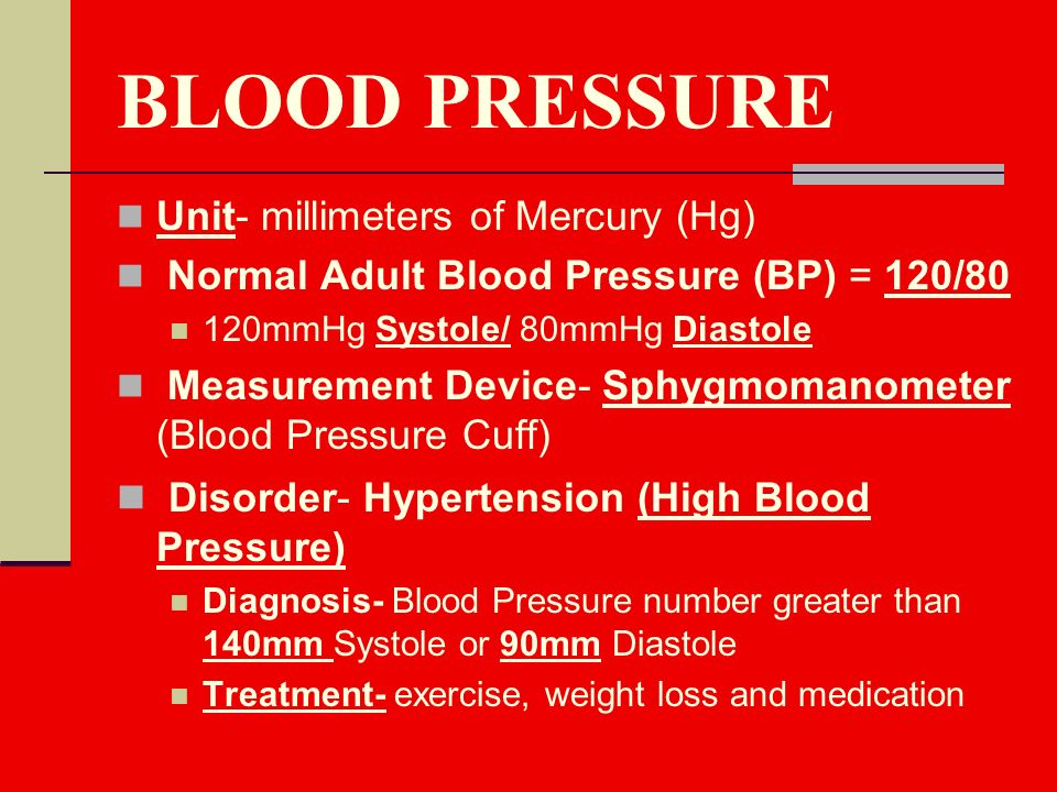 BLOOD PRESSURE Unit- millimeters of Mercury (Hg) Normal Adult Blood Pressure (BP) = 120/80 120mmHg Systole/ 80mmHg Diastole Measurement Device- Sphygmomanometer (Blood Pressure Cuff) Disorder- Hypertension (High Blood Pressure) Diagnosis- Blood Pressure number greater than 140mm Systole or 90mm Diastole Treatment- exercise, weight loss and medication