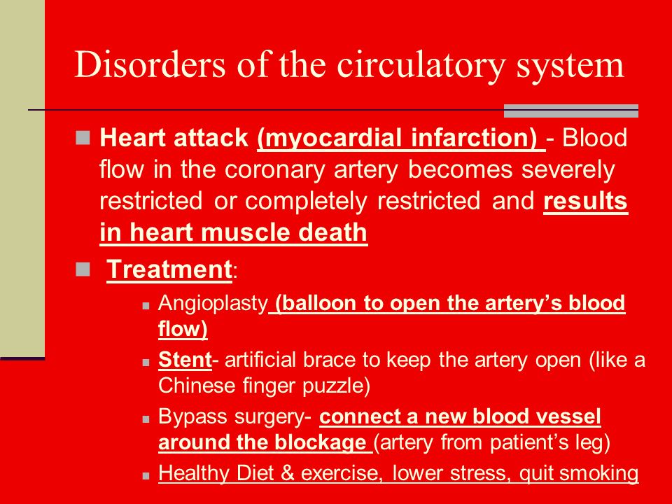 Disorders of the circulatory system Heart attack (myocardial infarction) - Blood flow in the coronary artery becomes severely restricted or completely restricted and results in heart muscle death Treatment : Angioplasty (balloon to open the artery’s blood flow) Stent- artificial brace to keep the artery open (like a Chinese finger puzzle) Bypass surgery- connect a new blood vessel around the blockage (artery from patient’s leg) Healthy Diet & exercise, lower stress, quit smoking
