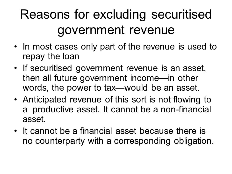 Reasons for excluding securitised government revenue In most cases only part of the revenue is used to repay the loan If securitised government revenue is an asset, then all future government income—in other words, the power to tax—would be an asset.
