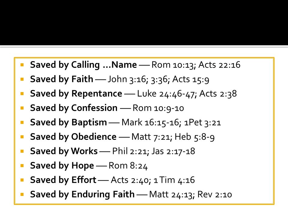  Saved by Calling …Name  Rom 10:13; Acts 22:16  Saved by Faith  John 3:16; 3:36; Acts 15:9  Saved by Repentance  Luke 24:46-47; Acts 2:38  Saved by Confession  Rom 10:9-10  Saved by Baptism  Mark 16:15-16; 1Pet 3:21  Saved by Obedience  Matt 7:21; Heb 5:8-9  Saved by Works  Phil 2:21; Jas 2:17-18  Saved by Hope  Rom 8:24  Saved by Effort  Acts 2:40; 1 Tim 4:16  Saved by Enduring Faith  Matt 24:13; Rev 2:10