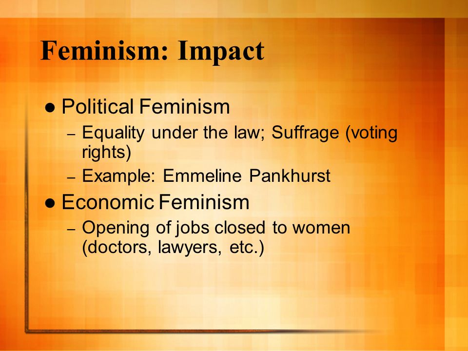 Feminism: Impact Political Feminism – Equality under the law; Suffrage (voting rights) – Example: Emmeline Pankhurst Economic Feminism – Opening of jobs closed to women (doctors, lawyers, etc.)