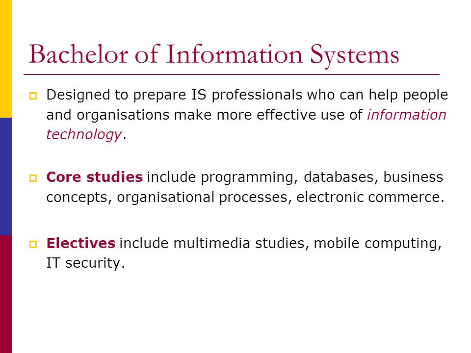 Bachelor of Information Systems  Designed to prepare IS professionals who can help people and organisations make more effective use of information technology.