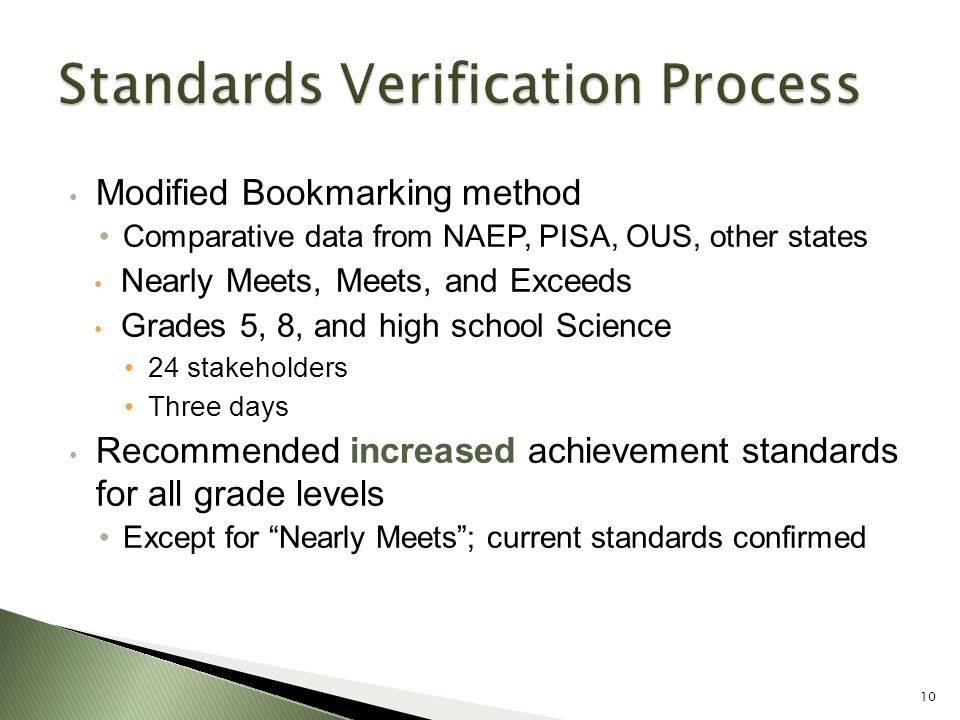 Modified Bookmarking method Comparative data from NAEP, PISA, OUS, other states Nearly Meets, Meets, and Exceeds Grades 5, 8, and high school Science 24 stakeholders Three days Recommended increased achievement standards for all grade levels Except for Nearly Meets ; current standards confirmed 10