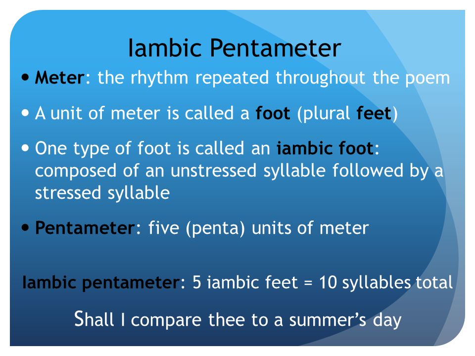 Iambic Pentameter Meter: the rhythm repeated throughout the poem A unit of meter is called a foot (plural feet) One type of foot is called an iambic foot: composed of an unstressed syllable followed by a stressed syllable Pentameter: five (penta) units of meter Iambic pentameter: 5 iambic feet = 10 syllables total S hall I compare thee to a summer’s day
