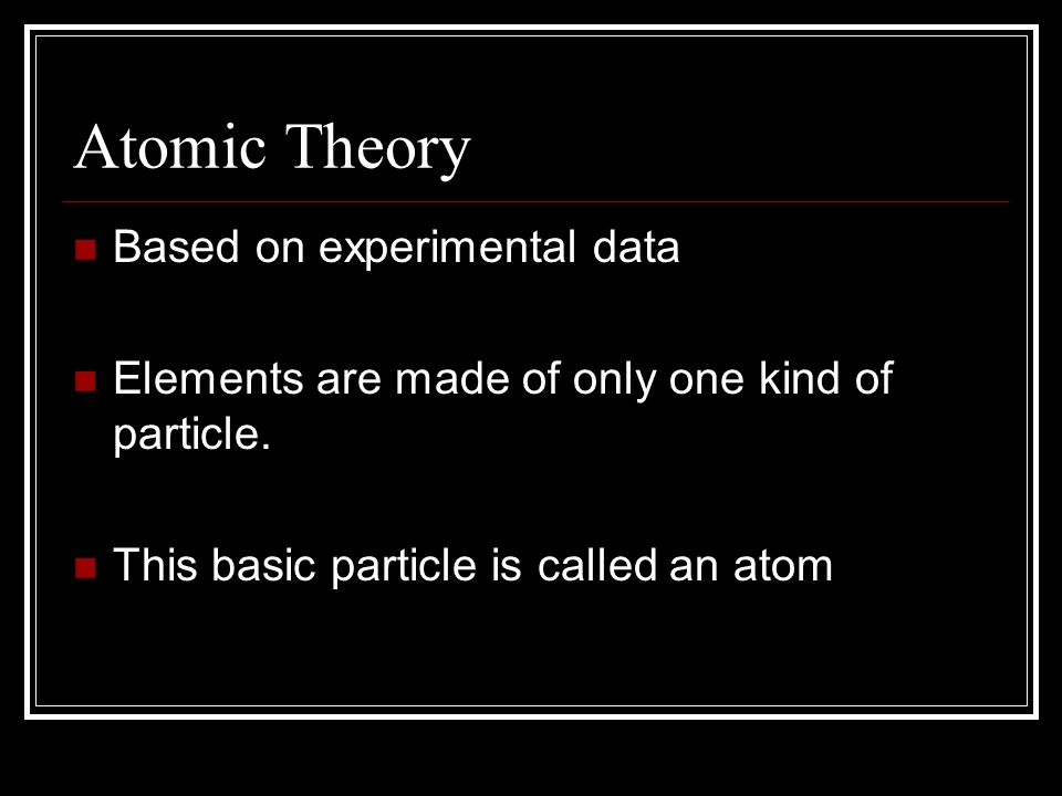 Atomic Theory Based on experimental data Elements are made of only one kind of particle.