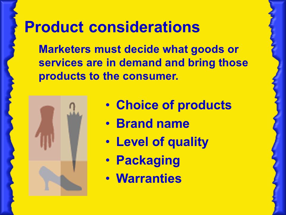 Product considerations Choice of products Brand name Level of quality Packaging Warranties Marketers must decide what goods or services are in demand and bring those products to the consumer.