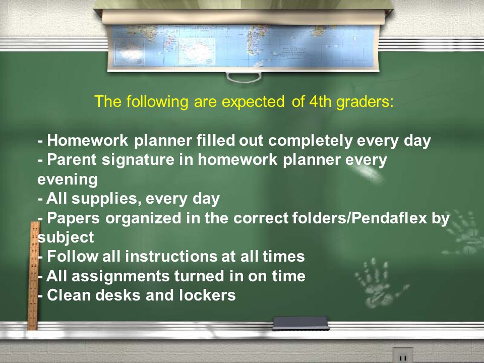 The following are expected of 4th graders: - Homework planner filled out completely every day - Parent signature in homework planner every evening - All supplies, every day - Papers organized in the correct folders/Pendaflex by subject - Follow all instructions at all times - All assignments turned in on time - Clean desks and lockers