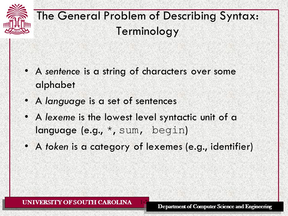 UNIVERSITY OF SOUTH CAROLINA Department of Computer Science and Engineering 1-7 The General Problem of Describing Syntax: Terminology A sentence is a string of characters over some alphabet A language is a set of sentences A lexeme is the lowest level syntactic unit of a language (e.g., *, sum, begin ) A token is a category of lexemes (e.g., identifier)