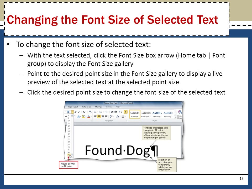 To change the font size of selected text: – With the text selected, click the Font Size box arrow (Home tab | Font group) to display the Font Size gallery – Point to the desired point size in the Font Size gallery to display a live preview of the selected text at the selected point size – Click the desired point size to change the font size of the selected text 13 Changing the Font Size of Selected Text