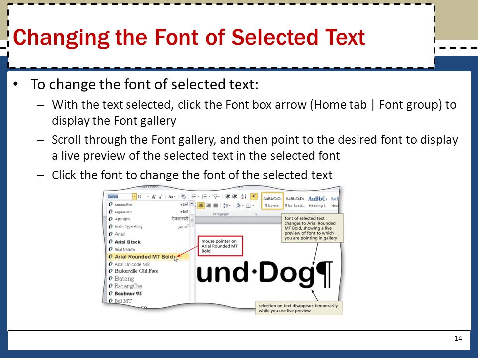 To change the font of selected text: – With the text selected, click the Font box arrow (Home tab | Font group) to display the Font gallery – Scroll through the Font gallery, and then point to the desired font to display a live preview of the selected text in the selected font – Click the font to change the font of the selected text 14 Changing the Font of Selected Text