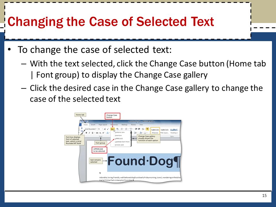 To change the case of selected text: – With the text selected, click the Change Case button (Home tab | Font group) to display the Change Case gallery – Click the desired case in the Change Case gallery to change the case of the selected text 15 Changing the Case of Selected Text