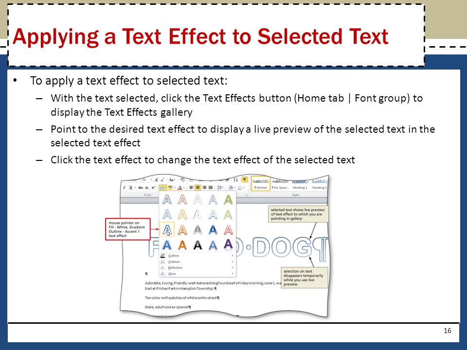 To apply a text effect to selected text: – With the text selected, click the Text Effects button (Home tab | Font group) to display the Text Effects gallery – Point to the desired text effect to display a live preview of the selected text in the selected text effect – Click the text effect to change the text effect of the selected text 16 Applying a Text Effect to Selected Text
