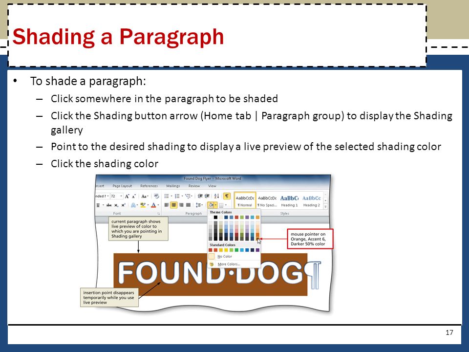 To shade a paragraph: – Click somewhere in the paragraph to be shaded – Click the Shading button arrow (Home tab | Paragraph group) to display the Shading gallery – Point to the desired shading to display a live preview of the selected shading color – Click the shading color 17 Shading a Paragraph