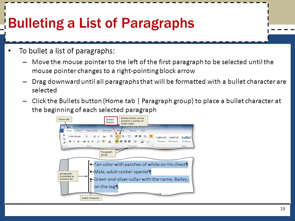 To bullet a list of paragraphs: – Move the mouse pointer to the left of the first paragraph to be selected until the mouse pointer changes to a right-pointing block arrow – Drag downward until all paragraphs that will be formatted with a bullet character are selected – Click the Bullets button (Home tab | Paragraph group) to place a bullet character at the beginning of each selected paragraph 19 Bulleting a List of Paragraphs