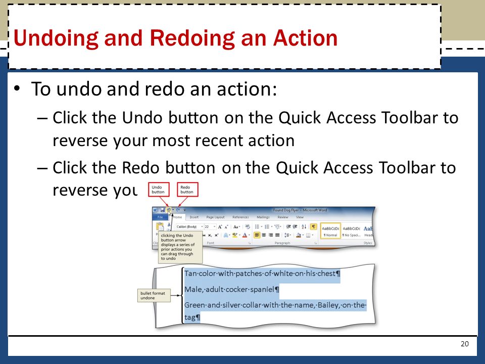 To undo and redo an action: – Click the Undo button on the Quick Access Toolbar to reverse your most recent action – Click the Redo button on the Quick Access Toolbar to reverse your most recent undo 20 Undoing and Redoing an Action