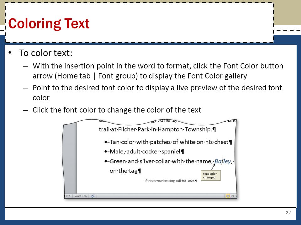 To color text: – With the insertion point in the word to format, click the Font Color button arrow (Home tab | Font group) to display the Font Color gallery – Point to the desired font color to display a live preview of the desired font color – Click the font color to change the color of the text 22 Coloring Text