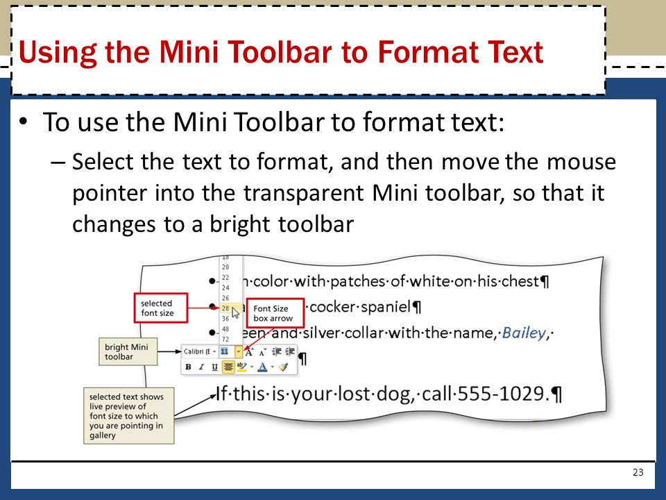 To use the Mini Toolbar to format text: – Select the text to format, and then move the mouse pointer into the transparent Mini toolbar, so that it changes to a bright toolbar 23 Using the Mini Toolbar to Format Text