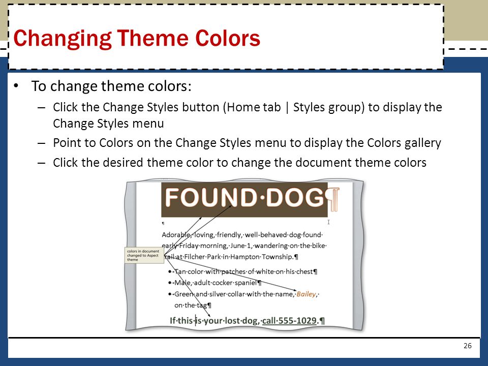 To change theme colors: – Click the Change Styles button (Home tab | Styles group) to display the Change Styles menu – Point to Colors on the Change Styles menu to display the Colors gallery – Click the desired theme color to change the document theme colors 26 Changing Theme Colors