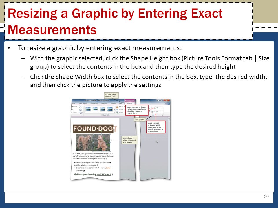To resize a graphic by entering exact measurements: – With the graphic selected, click the Shape Height box (Picture Tools Format tab | Size group) to select the contents in the box and then type the desired height – Click the Shape Width box to select the contents in the box, type the desired width, and then click the picture to apply the settings 30 Resizing a Graphic by Entering Exact Measurements