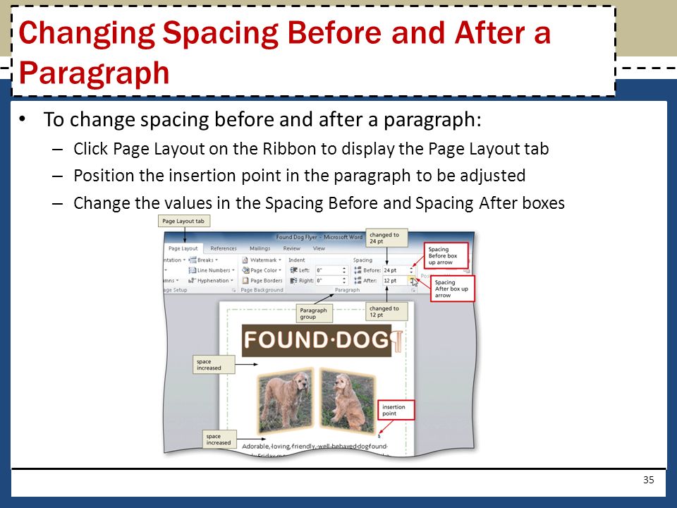 To change spacing before and after a paragraph: – Click Page Layout on the Ribbon to display the Page Layout tab – Position the insertion point in the paragraph to be adjusted – Change the values in the Spacing Before and Spacing After boxes 35 Changing Spacing Before and After a Paragraph