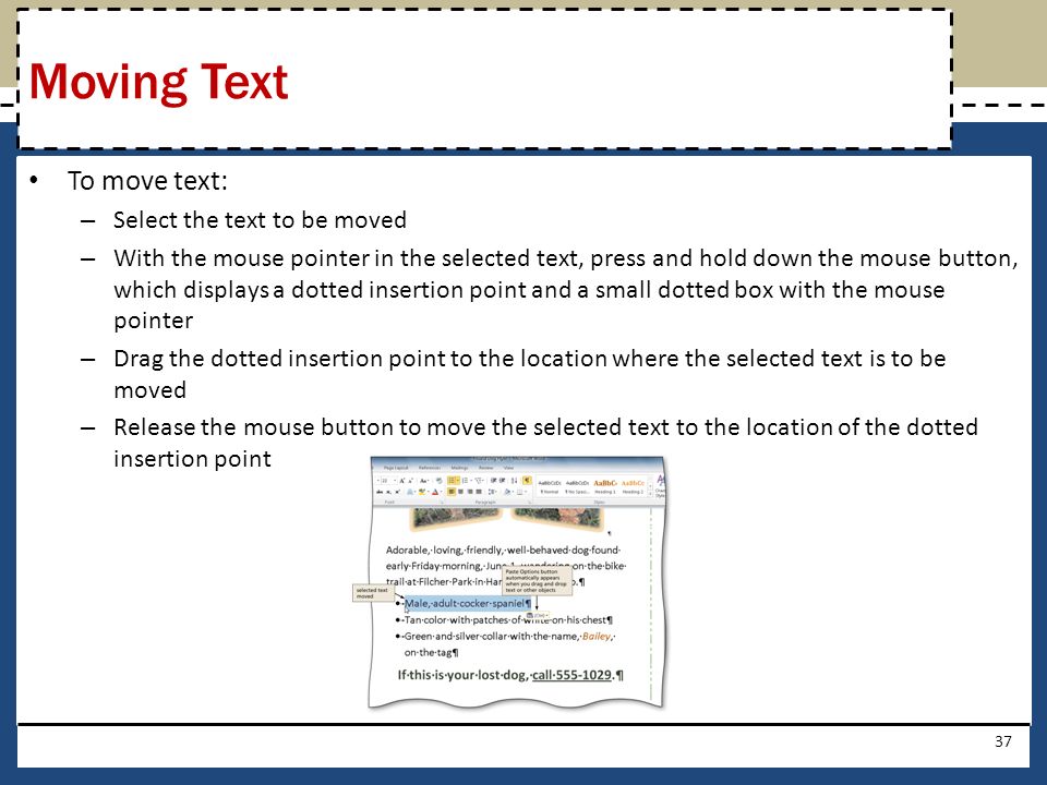 To move text: – Select the text to be moved – With the mouse pointer in the selected text, press and hold down the mouse button, which displays a dotted insertion point and a small dotted box with the mouse pointer – Drag the dotted insertion point to the location where the selected text is to be moved – Release the mouse button to move the selected text to the location of the dotted insertion point 37 Moving Text