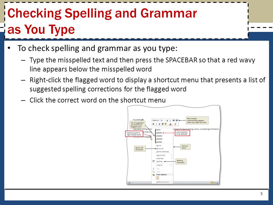 To check spelling and grammar as you type: – Type the misspelled text and then press the SPACEBAR so that a red wavy line appears below the misspelled word – Right-click the flagged word to display a shortcut menu that presents a list of suggested spelling corrections for the flagged word – Click the correct word on the shortcut menu 5 Checking Spelling and Grammar as You Type
