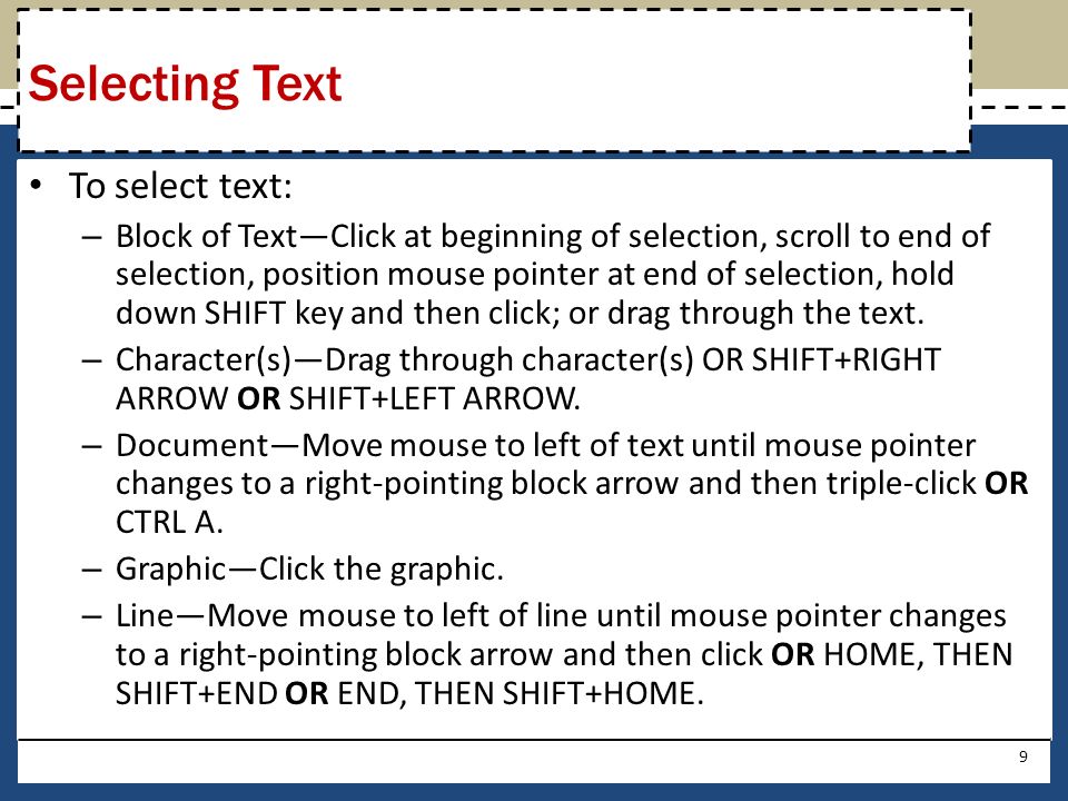 To select text: – Block of Text—Click at beginning of selection, scroll to end of selection, position mouse pointer at end of selection, hold down SHIFT key and then click; or drag through the text.