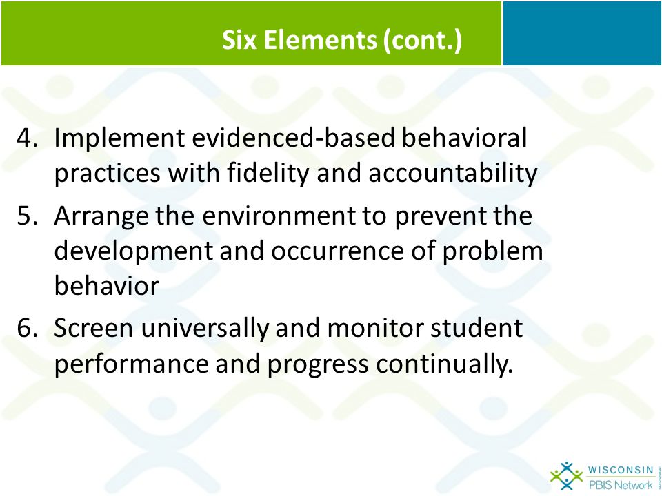 Six Elements (cont.) 4.Implement evidenced-based behavioral practices with fidelity and accountability 5.Arrange the environment to prevent the development and occurrence of problem behavior 6.Screen universally and monitor student performance and progress continually.