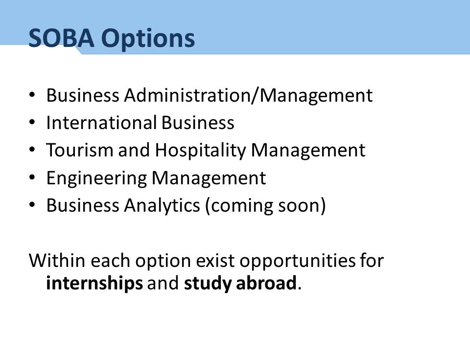 SOBA Options Business Administration/Management International Business Tourism and Hospitality Management Engineering Management Business Analytics (coming soon) Within each option exist opportunities for internships and study abroad.