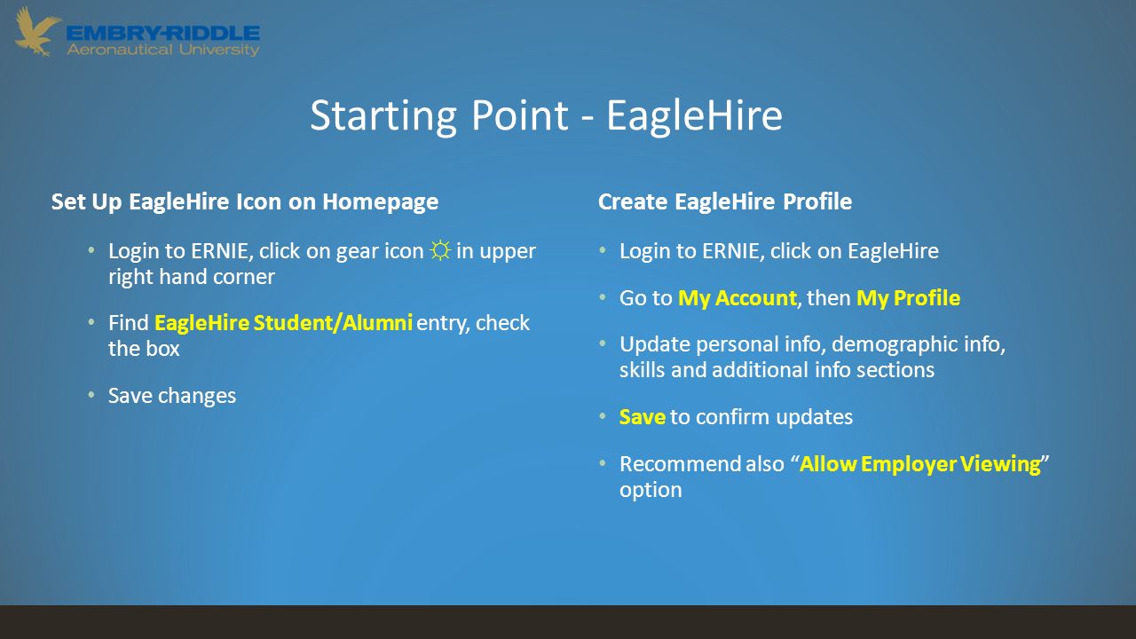 Starting Point - EagleHire Set Up EagleHire Icon on Homepage Login to ERNIE, click on gear icon ☼ in upper right hand corner Find EagleHire Student/Alumni entry, check the box Save changes Create EagleHire Profile Login to ERNIE, click on EagleHire Go to My Account, then My Profile Update personal info, demographic info, skills and additional info sections Save to confirm updates Recommend also Allow Employer Viewing option