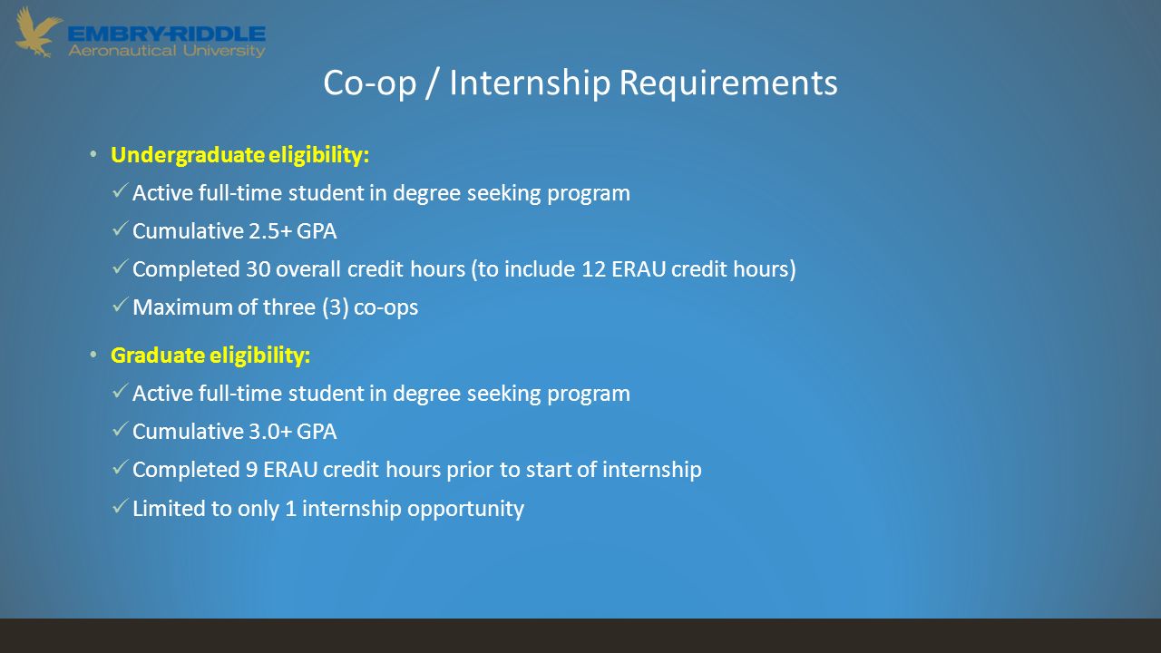 Co-op / Internship Requirements Undergraduate eligibility: Active full-time student in degree seeking program Cumulative 2.5+ GPA Completed 30 overall credit hours (to include 12 ERAU credit hours) Maximum of three (3) co-ops Graduate eligibility: Active full-time student in degree seeking program Cumulative 3.0+ GPA Completed 9 ERAU credit hours prior to start of internship Limited to only 1 internship opportunity