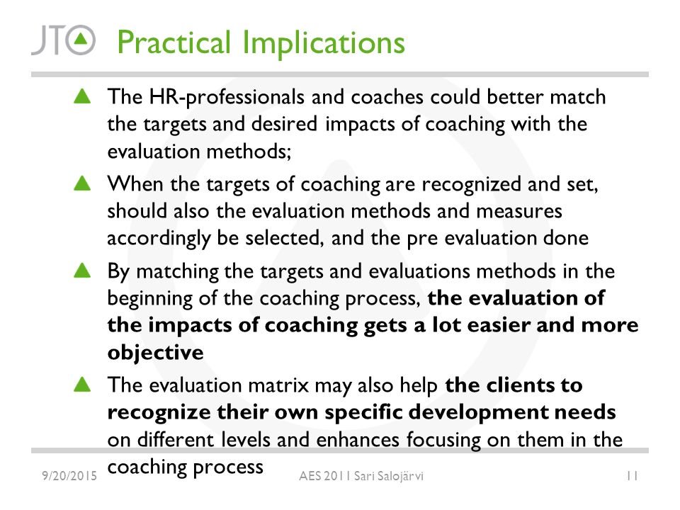 Practical Implications The HR-professionals and coaches could better match the targets and desired impacts of coaching with the evaluation methods; When the targets of coaching are recognized and set, should also the evaluation methods and measures accordingly be selected, and the pre evaluation done By matching the targets and evaluations methods in the beginning of the coaching process, the evaluation of the impacts of coaching gets a lot easier and more objective The evaluation matrix may also help the clients to recognize their own specific development needs on different levels and enhances focusing on them in the coaching process 9/20/ AES 2011 Sari Salojärvi