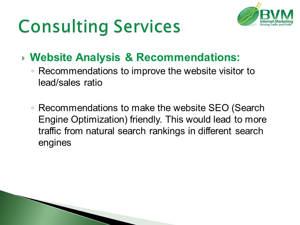  Website Analysis & Recommendations: ◦ Recommendations to improve the website visitor to lead/sales ratio ◦ Recommendations to make the website SEO (Search Engine Optimization) friendly.