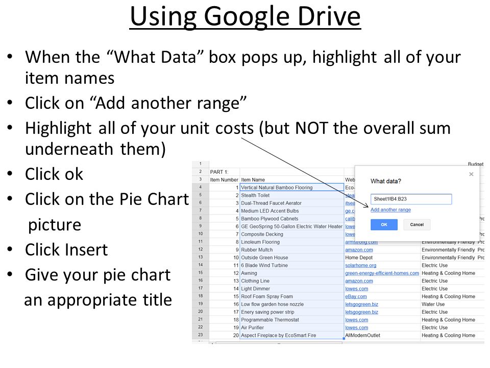 Using Google Drive When the What Data box pops up, highlight all of your item names Click on Add another range Highlight all of your unit costs (but NOT the overall sum underneath them) Click ok Click on the Pie Chart picture Click Insert Give your pie chart an appropriate title