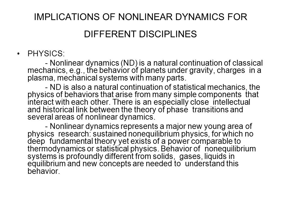 IMPLICATIONS OF NONLINEAR DYNAMICS FOR DIFFERENT DISCIPLINES PHYSICS: - Nonlinear dynamics (ND) is a natural continuation of classical mechanics, e.g., the behavior of planets under gravity, charges in a plasma, mechanical systems with many parts.