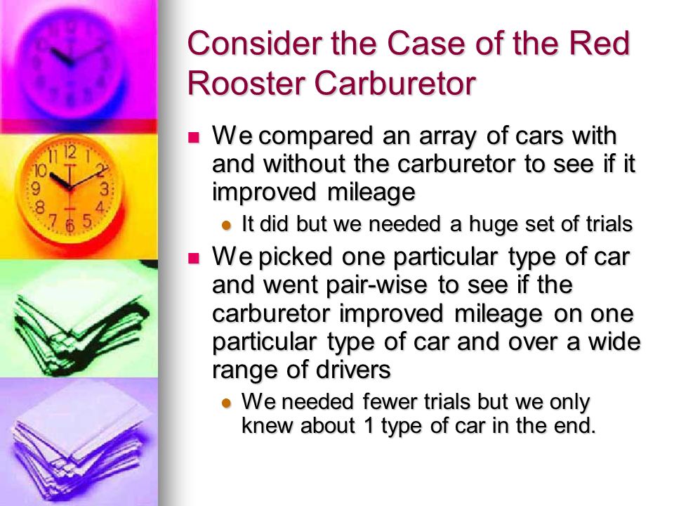 Consider the Case of the Red Rooster Carburetor We compared an array of cars with and without the carburetor to see if it improved mileage We compared an array of cars with and without the carburetor to see if it improved mileage It did but we needed a huge set of trials It did but we needed a huge set of trials We picked one particular type of car and went pair-wise to see if the carburetor improved mileage on one particular type of car and over a wide range of drivers We picked one particular type of car and went pair-wise to see if the carburetor improved mileage on one particular type of car and over a wide range of drivers We needed fewer trials but we only knew about 1 type of car in the end.