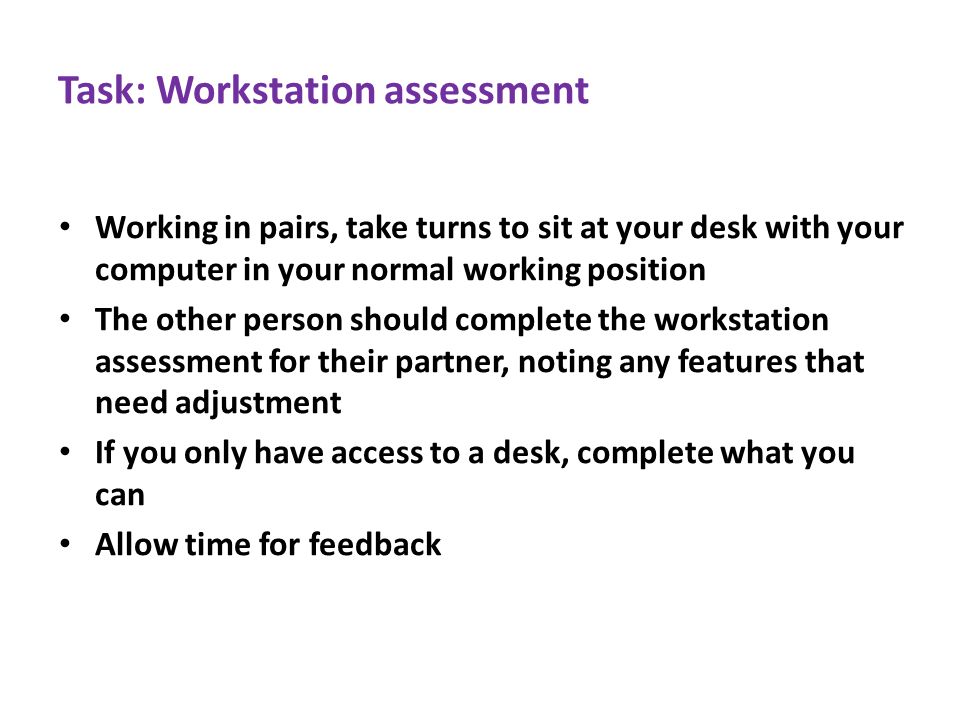 Task: Workstation assessment Working in pairs, take turns to sit at your desk with your computer in your normal working position The other person should complete the workstation assessment for their partner, noting any features that need adjustment If you only have access to a desk, complete what you can Allow time for feedback