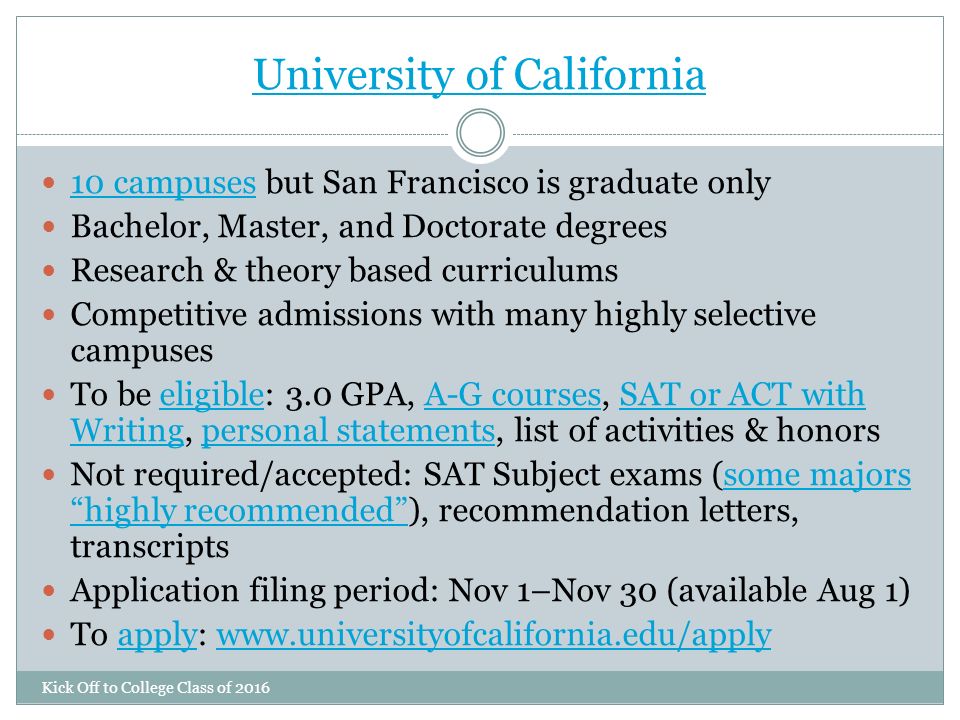 University of California Kick Off to College Class of campuses but San Francisco is graduate only 10 campuses Bachelor, Master, and Doctorate degrees Research & theory based curriculums Competitive admissions with many highly selective campuses To be eligible: 3.0 GPA, A-G courses, SAT or ACT with Writing, personal statements, list of activities & honorseligibleA-G coursesSAT or ACT with Writingpersonal statements Not required/accepted: SAT Subject exams (some majors highly recommended ), recommendation letters, transcriptssome majors highly recommended Application filing period: Nov 1–Nov 30 (available Aug 1) To apply: