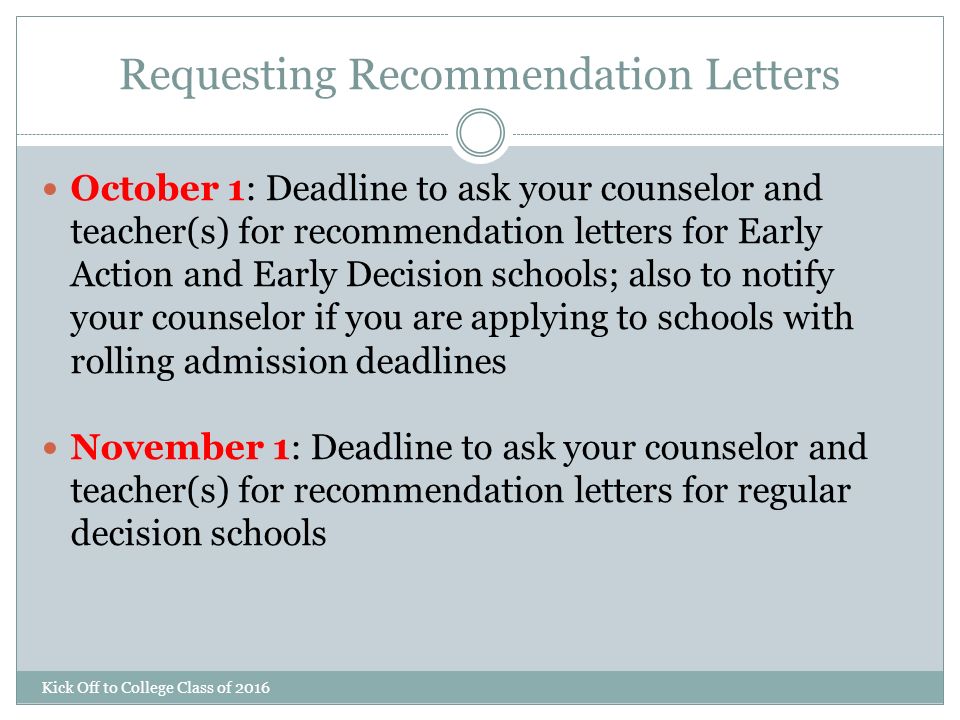 Requesting Recommendation Letters Kick Off to College Class of 2016 October 1: Deadline to ask your counselor and teacher(s) for recommendation letters for Early Action and Early Decision schools; also to notify your counselor if you are applying to schools with rolling admission deadlines November 1: Deadline to ask your counselor and teacher(s) for recommendation letters for regular decision schools