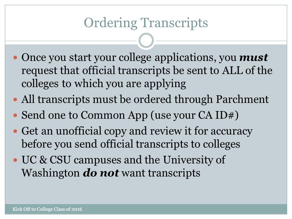 Ordering Transcripts Kick Off to College Class of 2016 Once you start your college applications, you must request that official transcripts be sent to ALL of the colleges to which you are applying All transcripts must be ordered through Parchment Send one to Common App (use your CA ID#) Get an unofficial copy and review it for accuracy before you send official transcripts to colleges UC & CSU campuses and the University of Washington do not want transcripts